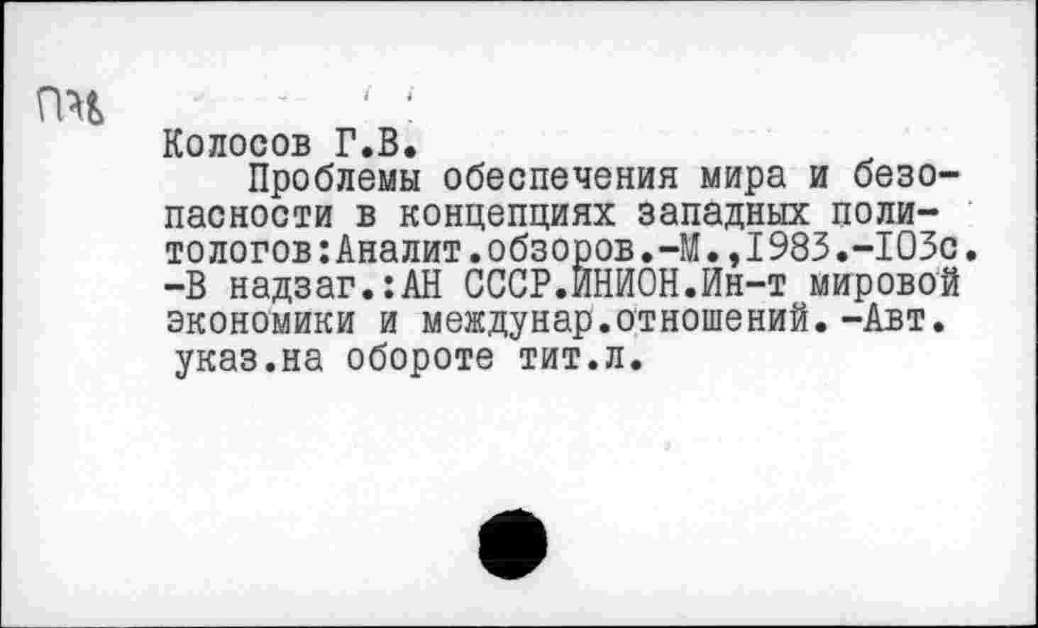 ﻿пч
Колосов Г.В.
Проблемы обеспечения мира и безопасности в концепциях западных политологов :Аналит.обзоров.-М•,I983.-103с. -В надзаг.:АН СССР.ИНИОН.Ин-т мировой экономики и междунар.отношений.-Авт. указ.на обороте тит.л.